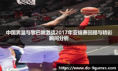 中国男篮与黎巴嫩激战2017年亚锦赛回顾与精彩瞬间分析